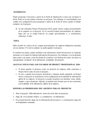 SUGERENCIA 
Puede programar el proyecto a partir de la fecha de finalización si tiene que averiguar la 
fecha límite en la que puede comenzar un proyecto. Sin embargo, le recomendamos que 
cambie esta configuración para programar a partir de la fecha de inicio cuando el trabajo 
comience en el proyecto. 
5. Si está utilizando Project Professional 2010, puede incluir campos personalizados 
de la empresa en el proyecto. En la sección Campos personalizados de empresa, 
haga clic en el campo Valor de un campo personalizado y, a continuación, 
seleccione el valor. 
NOTA 
Debe escribir los valores de los campos personalizados de empresa obligatorios marcados 
con un asterisco (*) o de lo contrario no podrá guardar el proyecto. 
Si cambian los planes, puede modificar esta información inicial del proyecto en cualquier 
momento en el cuadro de diálogo Información del proyecto. Sin embargo, si ya ha aplicado 
datos reales a las tareas, como las fechas de comienzo o de finalización reales, las tareas se 
reprogramarán en función de la información actualizada del proyecto. 
ALGUNAS NOTAS PARA LOS USUARIOS DE PROJECT PROFESSIONAL 2010: 
 Si desea guardar el proyecto como un proyecto de empresa, debe conectarse a 
Project Server antes de crear el proyecto. 
 Si crea y guarda este proyecto localmente y después decide guardarlo en Project 
Server, el proyecto se actualizará con la configuración de la plantilla de información 
global de la empresa. El proyecto se puede actualizar con distintas vistas, tablas, 
campos y otros elementos. Además, se perderá todo formato que no sea consistente 
con la plantilla de la información global de la empresa. 
DEFINIR LAS PROPIEDADES DEL ARCHIVO PARA EL PROYECTO 
1. Abra el proyecto. (Más información acerca de cómo abrir un proyecto). 
2. Haga clic en la pestaña Archivo y, a continuación, en Información. 
3. En el panel derecho, haga clic en Información del proyecto y, a continuación, haga clic 
en Propiedades avanzadas. 
 