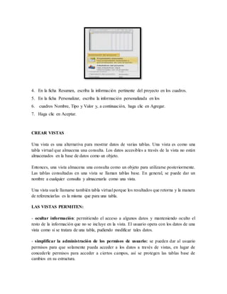 4. En la ficha Resumen, escriba la información pertinente del proyecto en los cuadros. 
5. En la ficha Personalizar, escriba la información personalizada en los 
6. cuadros Nombre, Tipo y Valor y, a continuación, haga clic en Agregar. 
7. Haga clic en Aceptar. 
CREAR VISTAS 
Una vista es una alternativa para mostrar datos de varias tablas. Una vista es como una 
tabla virtual que almacena una consulta. Los datos accesibles a través de la vista no están 
almacenados en la base de datos como un objeto. 
Entonces, una vista almacena una consulta como un objeto para utilizarse posteriormente. 
Las tablas consultadas en una vista se llaman tablas base. En general, se puede dar un 
nombre a cualquier consulta y almacenarla como una vista. 
Una vista suele llamarse también tabla virtual porque los resultados que retorna y la manera 
de referenciarlas es la misma que para una tabla. 
LAS VISTAS PERMITEN: 
- ocultar información: permitiendo el acceso a algunos datos y manteniendo oculto el 
resto de la información que no se incluye en la vista. El usuario opera con los datos de una 
vista como si se tratara de una tabla, pudiendo modificar tales datos. 
- simplificar la administración de los permisos de usuario: se pueden dar al usuario 
permisos para que solamente pueda acceder a los datos a través de vistas, en lugar de 
concederle permisos para acceder a ciertos campos, así se protegen las tablas base de 
cambios en su estructura. 
 
