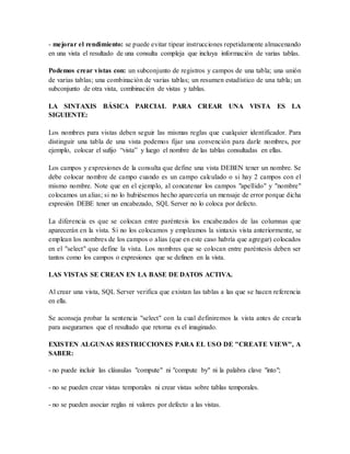 - mejorar el rendimiento: se puede evitar tipear instrucciones repetidamente almacenando 
en una vista el resultado de una consulta compleja que incluya información de varias tablas. 
Podemos crear vistas con: un subconjunto de registros y campos de una tabla; una unión 
de varias tablas; una combinación de varias tablas; un resumen estadístico de una tabla; un 
subconjunto de otra vista, combinación de vistas y tablas. 
LA SINTAXIS BÁSICA PARCIAL PARA CREAR UNA VISTA ES LA 
SIGUIENTE: 
Los nombres para vistas deben seguir las mismas reglas que cualquier identificador. Para 
distinguir una tabla de una vista podemos fijar una convención para darle nombres, por 
ejemplo, colocar el sufijo “vista” y luego el nombre de las tablas consultadas en ellas. 
Los campos y expresiones de la consulta que define una vista DEBEN tener un nombre. Se 
debe colocar nombre de campo cuando es un campo calculado o si hay 2 campos con el 
mismo nombre. Note que en el ejemplo, al concatenar los campos "apellido" y "nombre" 
colocamos un alias; si no lo hubiésemos hecho aparecería un mensaje de error porque dicha 
expresión DEBE tener un encabezado, SQL Server no lo coloca por defecto. 
La diferencia es que se colocan entre paréntesis los encabezados de las columnas que 
aparecerán en la vista. Si no los colocamos y empleamos la sintaxis vista anteriormente, se 
emplean los nombres de los campos o alias (que en este caso habría que agregar) colocados 
en el "select" que define la vista. Los nombres que se colocan entre paréntesis deben ser 
tantos como los campos o expresiones que se definen en la vista. 
LAS VISTAS SE CREAN EN LA BASE DE DATOS ACTIVA. 
Al crear una vista, SQL Server verifica que existan las tablas a las que se hacen referencia 
en ella. 
Se aconseja probar la sentencia "select" con la cual definiremos la vista antes de crearla 
para asegurarnos que el resultado que retorna es el imaginado. 
EXISTEN ALGUNAS RESTRICCIONES PARA EL USO DE "CREATE VIEW", A 
SABER: 
- no puede incluir las cláusulas "compute" ni "compute by" ni la palabra clave "into"; 
- no se pueden crear vistas temporales ni crear vistas sobre tablas temporales. 
- no se pueden asociar reglas ni valores por defecto a las vistas. 
 
