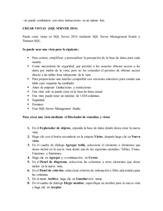 - no puede combinarse con otras instrucciones en un mismo lote. 
CREAR VISTAS (SQL SERVER 2014) 
Puede crear vistas en SQL Server 2014 mediante SQL Server Management Studio o 
Transact-SQL. 
Se puede usar una vista para lo siguiente: 
 Para centrar, simplificar y personalizar la percepción de la base de datos para cada 
usuario. 
 Como mecanismo de seguridad, que permite a los usuarios obtener acceso a los 
datos por medio de la vista, pero no les conceden el permiso de obtener acceso 
directo a las tablas base subyacente de la vista. 
 Para proporcionar una interfaz compatible con versiones anteriores para emular una 
tabla cuyo esquema ha cambiado. 
 Antes de empezar Limitaciones y restricciones 
 Una vista solo se puede crear en la base de datos actual. 
 Una vista puede tener un máximo de 1.024 columnas. 
 Seguridad 
 Permisos 
 Usar SQL Server Management Studio 
Para crear una vista mediante el Diseñador de consultas y vistas 
1. En el Explorador de objetos, expanda la base de datos donde desea crear la nueva 
vista. 
2. Haga clic con el botón secundario en la carpeta Vistas, después haga clic en Nueva 
vista. 
3. En el cuadro de diálogo Agregar tabla, seleccione el elemento o elementos que 
desea incluir en la nueva vista desde una de las siguientes pestañas: Tablas, Vistas, 
Funciones y Sinónimos. 
4. Haga clic en Agregar y, a continuación, en Cerrar. 
5. En el Panel de diagrama, seleccione las columnas u otros elementos que desee 
incluir en la nueva vista. 
6. En el Panel de crite rios, seleccione criterios de ordenación o filtro adicionales para 
las columnas. 
7. En el menú Archivo, haga clic en Guardarview name. 
8. En el cuadro de diálogo Elegir nombre, especifique un nombre para la nueva vista 
y haga clic en Aceptar. 
 