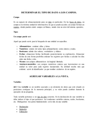 DETERMINAR EL TIPO DE DATO A LOS CAMPOS. 
Campo 
Es un espacio de almacenamiento para un dato en particular. En las bases de datos, un 
campo es la mínima unidad de información a la que se puede acceder; un campo forman un 
registro, donde pueden existir campos en blanco, siendo éste un error del sistema operativo. 
Tipos 
Un campo puede ser: 
Aquel que puede servir para la búsqueda de una entidad en específico. 
o Alfanuméricos : contiene cifras y letras. 
o Numéricos: existen de varios tipos principalmente como enteros y reales. 
o Booleanos: admite dos valores, «verdadero» y «falso». 
o Fechas : almacenan fechas facilitando posteriormente su explotación. Almacenar 
fechas de esta forma posibilita ordenar los registros por fechas o calcular los días 
entre una fecha y otra. 
o Memos: son campos alfanuméricos de longitud ilimitada. 
o Autoincrementables: son campos numéricos enteros que incrementan en una 
unidad su valor para cada registro incorporado. Su utilidad resulta más que 
evidente: servir de identificador ya que resultan exclusivos de un registro. 
AGREGAR VARIABLES A LA VISTA. 
Variables 
def: Una variable es un nombre asociado a un elemento de datos que está situado en 
posiciones contiguas de la memoria principal, y su valor puede cambiar durante la 
ejecución de un programa. 
Toda variable pertenece a un tipo de dato concreto. En la declaración de una variable se 
debe indicar el tipo al que pertenece. Así tendremos variables enteras, reales, booleanas, 
etc. Distinguimos tres partes fundamentales en la vida de una variable: 
 Declaración 
 Iniciación 
 Utilización 
 
