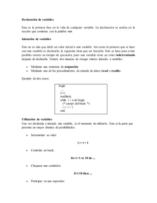 Declaración de variables 
Esta es la primera fase en la vida de cualquier variable. La declaración se realiza en la 
sección que comienza con la palabra var. 
Iniciación de variables 
Esto no es más que darle un valor inicial a una variable. Así como lo primero que se hace 
con una variable es declararla, lo siguiente tiene que ser iniciarla. Esto se hace para evitar 
posibles errores en tiempo de ejecución, pues una variable tiene un valor indeterminado 
después de declararla. Existen dos maneras de otorgar valores iniciales a variables: 
 Mediante una sentencia de asignación 
 Mediante uno de los procedimientos de entrada de datos (read o readln) 
Ejemplo de dos casos: 
begin 
... 
i:=1; 
readln(n); 
while i < n do begin 
(* cuerpo del bucle *) 
i := i + 1 
end; 
Utilización de variables 
Una vez declarada e iniciada una variable, es el momento de utilizarla. Esta es la parte que 
presenta un mayor abanico de posibilidades. 
 Incrementar su valor: 
i := i + 1 
 Controlar un bucle: 
for i:=1 to 10 do ... 
 Chequear una condición: 
if i<10 then ... 
 Participar en una expresión: 
 