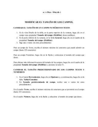 n := (Max - Min) div i 
MODIFICAR EL TAMAÑO DE LOS CAMPOS. 
CAMBIAR EL TAMAÑO DE UN CAMPO NUMÉRICO O TEXTO 
1. En la vista Diseño de la tabla, en la parte superior de la ventana, haga clic en el 
campo cuya propiedad Tamaño del campo (FieldSize) desee establecer. 
2. En la parte inferior de la ventana, en la ficha General, haga clic en el cuadro de la 
propiedad Tamaño del campo (FieldSize). 
3. Siga uno o varios de estos procedimientos: 
Para un campo de Texto, escriba el número máximo de caracteres que puede admitir un 
campo (hasta 255 caracteres). 
Para un campo Numérico, haga clic en la flecha y seleccione el tamaño del campo que 
desee. 
Para obtener más información acerca del tamaño de los campos, haga clic en el cuadro de la 
propiedad Tamaño del campo (FieldSize) y presione la tecla F1. 
CAMBIAR EL TAMAÑO PREDETERMINADO DE LOS CAMPOS TEXTO Y 
NUMÉRICO 
1. En el menú Herramientas, haga clic en Opciones y, a continuación, haga clic en la 
ficha Tablas/Consultas. 
2. En Tamaño predeterminado de campo, realice uno o varios de estos 
procedimientos: 
En el cuadro Texto, escriba el número máximo de caracteres que se permitirá en el campo 
(hasta 255 caracteres). 
En el cuadro Número, haga clic en la flecha y seleccione el tamaño de campo que desee. 
 