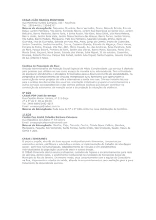 CREAS JOÃO MANOEL MONTEIRO
Rua Hermínio Aurélio Sampaio, 105 - Paciência
Tel.: 3395-4410 / 3354-8317
Bairros de abrangência: Saquassu, Urucânia, Barro Vermelho, Dreno, Beco do Brizola, Estrela
Dalva, Jardim Palmares, Vila Alzira, Tancredo Neves, Jardim Boa Esperança de Santa Cruz, Jardim
Belizário, Bairro Martinho, Bairro Faria, e Linha Austin, Vila Geni, Nova Dheli, Vila Maria Helena,
Bairro União, Jardim Bela Vista, Jardim Nossa Senhora das Graças, Bairro Farias, Jardim Vitoria,
Vila Sabiá, Bairro Modelo, Manguaria, Vale dos Palmares, Sagrado Coração, Dreno, Barra de
Guartiba, Ilha de Guaratiba, Estrada do Mato Alto, Areal, Largo do Correia, Pedra de Guaratiba,
Jardim Guaratiba, Jardim Maravilha, Catruz, Capoeira Grande, Estrada do Magarça, Cinco Marias,
Estrada da Pedra, Piraquê, Vila Mar, ABC, Morro Cavado, Av. das Américas, Brisa Paciência, Sete
de Abril, Parque Estoril, Primeiro de Abril, Jardim dos Vieiras, Bairro Matin, Gouveia, Ponto Chic,
Monte Sinai, Paçuaré, Nova Jersei, Estrada dos Vieiras, Julia Miguel, 31 de outubro, Cesarinho,
Divineia, Roberto Morena, Parque São Rafael, Jardim Julia Miguel, Santa Eugenia, Jesuino Correia
de Sá, Antares e Rolas.
Centros de População de Rua:
Unidade Administrativa de Proteção Social Especial de Média Complexidade cujo serviço é ofertado
para pessoas que utilizam as ruas como espaço de moradia e/ou sobrevivência. Tem a finalidade
de assegurar atendimento e atividades direcionadas para o desenvolvimento de sociabilidades, na
perspectiva de fortalecimento de vínculos interpessoais e/ou familiares que oportunizem a
construção de novos projetos de vida e alternativas a saída das ruas. Oferece trabalho técnico
para a análise das demandas dos usuários, orientação individual e grupal e encaminhamentos a
outros serviços socioassistenciais e das demais políticas públicas que possam contribuir na
construção da autonomia, da inserção social e da proteção às situações de violência.
5º CDS
CREAS POP José Saramago
Rua Capitão Aliatar Martins, nº 211-Irajá
2ª a 6ª de 9: 00 as 18:00
Tel: 2489-8894/2482-4157
Email: creaspopjs@yahoo.com.br
Bairros de Abrangência: toda área da 5ª e 6ª CAS conforme nova distribuição de território.
1º CDS
Centro Pop Ateliê Cidadão Bárbara Calazans
Rua República do Líbano nº 54 Centro
Email: creaspopbcalazans@hotmail.com
Bairros de Abrangência: Benfica, Caju, Catumbi, Centro, Cidade Nova, Estácio, Gamboa,
Mangueira, Paquetá, Rio Comprido, Santa Teresa, Santo Cristo, São Cristovão, Saúde, Vasco da
Gama e Lapa.
CREAS ITINERANTE
O projeto propõe, através de duas equipes multiprofissionais itinerantes, compostas por
assistentes sociais, psicólogos e educadores sociais, a implementação do trabalho de abordagem
social - com foco na humanização, estabelecimento de vínculos e em atendimentos
individualizados da população usuária de crack e outras drogas.
O CREAS Itinerante oferta escuta profissional, cuidados de higiene e encaminhamentos para rede
de serviços, dentre estes, o acolhimento institucional nas Unidades de Reinserção Social do
Município do Rio de Janeiro. De mesmo modo, atua conjuntamente com a equipe do Consultório
na Rua, dispensando cuidados de saúde, através de encaminhamentos para avaliação geral e para
tratamento da dependência química.

 