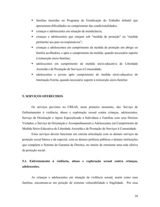 ƒ famílias inseridas no Programa de Erradicação do Trabalho Infantil que apresentem dificuldades no cumprimento das condicionalidades; 
ƒ crianças e adolescentes em situação de mendicância; 
ƒ crianças e adolescentes que estejam sob “medida de proteção” ou “medida pertinente aos pais ou responsáveis”; 
ƒ crianças e adolescentes em cumprimento da medida de proteção em abrigo ou família acolhedora, e após o cumprimento da medida, quando necessário suporte à reinserção sócio-familiar; 
ƒ adolescentes em cumprimento de medida sócio-educativa de Liberdade Assistida e de Prestação de Serviços à Comunidade; 
ƒ adolescentes e jovens após cumprimento de medida sócio-educativa de Internação Estrita, quando necessário suporte à reinserção sócio-familiar. 
5. SERVIÇOS OFERECIDOS 
Os serviços previstos no CREAS, neste primeiro momento, são: Serviço de Enfrentamento à violência, abuso e exploração sexual contra crianças, adolescentes; Serviço de Orientação e Apoio Especializado a Indivíduos e Famílias com seus Direitos Violados; e Serviço de Orientação e Acompanhamento a Adolescentes em Cumprimento de Medida Sócio-Educativa de Liberdade Assistida e de Prestação de Serviços à Comunidade. 
Estes serviços devem funcionar em estreita articulação com os demais serviços da proteção social básica e da especial, com as demais políticas públicas e demais instituições que compõem o Sistema de Garantia de Direitos, no intuito de estruturar uma rede efetiva de proteção social. 
5.1. Enfrentamento à violência, abuso e exploração sexual contra crianças, adolescentes. 
As crianças e adolescentes em situação de violência sexual, assim como suas famílias, encontram-se em posição de extrema vulnerabilidade e fragilidade. Por essa 
10 
 