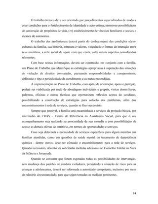 O trabalho técnico deve ser orientado por procedimentos especializados de modo a criar condições para o fortalecimento de identidade e auto-estima; promover possibilidades de construção de propósitos de vida, (re) estabelecimento de vínculos familiares e sociais e alcance de autonomia. 
O trabalho dos profissionais deverá partir do conhecimento das condições sócio- culturais da família, sua história, estrutura e valores, vinculação e formas de interação entre seus membros, a rede social de apoio com que conta, entre outros aspectos considerados relevantes. 
Com base nessas informações, deverá ser construído, em conjunto com a família, um Plano de Trabalho que identifique as estratégias apropriadas à superação das situações de violação de direitos constatadas, pactuando responsabilidades e compromissos, definindo o tipo e periodicidade de atendimento e as metas pretendidas. 
A implementação do Plano de Trabalho, com ações de orientação, apoio e proteção, poderá ser viabilizada por meio de abordagens individuais e grupais, visitas domiciliares, palestras, oficinas e outras técnicas que oportunizem reflexões acerca do cotidiano, possibilitando a construção de estratégias para solução dos problemas, além dos encaminhamentos à rede de serviços, quando se fizer necessário. 
Sempre que possível, a família será encaminhada a serviços da proteção básica, por intermédio do CRAS – Centro de Referência da Assistência Social, para que o seu acompanhamento seja realizado na proximidade de sua moradia e com possibilidades de acesso as demais ofertas do território, em termos de oportunidades e serviços. 
Caso seja detectada a necessidade de serviços específicos para algum membro das famílias atendidas, como em questões de saúde mental ou tratamento de dependência química - dentre outros, deve ser efetuado o encaminhamento para a rede de serviços. Quando necessário, deverão ser solicitadas medidas adicionais ao Conselho Tutelar ou Vara da Infância e Juventude. 
Quando se constatar que foram esgotadas todas as possibilidades de intervenção, sem mudança dos padrões de conduta violadores, persistindo a situação de risco para as crianças e adolescentes, deverá ser informada a autoridade competente, inclusive por meio de relatório circunstanciado, para que sejam tomadas as medidas pertinentes. 
14 
 