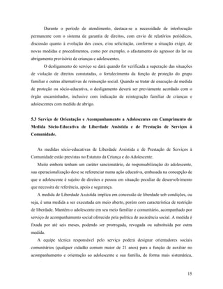 Durante o período de atendimento, destaca-se a necessidade de interlocução permanente com o sistema de garantia de direitos, com envio de relatórios periódicos, discussão quanto à evolução dos casos, e/ou solicitação, conforme a situação exigir, de novas medidas e procedimentos, como por exemplo, o afastamento do agressor do lar ou abrigamento provisório de crianças e adolescentes. 
O desligamento do serviço se dará quando for verificada a superação das situações de violação de direitos constatadas, o fortalecimento da função de proteção do grupo familiar e outras alternativas de reinserção social. Quando se tratar de execução de medida de proteção ou sócio-educativa, o desligamento deverá ser previamente acordado com o órgão encaminhador, inclusive com indicação de reintegração familiar de crianças e adolescentes com medida de abrigo. 
5.3 Serviço de Orientação e Acompanhamento a Adolescentes em Cumprimento de Medida Sócio-Educativa de Liberdade Assistida e de Prestação de Serviços à Comunidade. 
As medidas sócio-educativas de Liberdade Assistida e de Prestação de Serviços à Comunidade estão previstas no Estatuto da Criança e do Adolescente. 
Muito embora tenham um caráter sancionatário, de responsabilização do adolescente, sua operacionalização deve se referenciar numa ação educativa, embasada na concepção de que o adolescente é sujeito de direitos e pessoa em situação peculiar de desenvolvimento que necessita de referência, apoio e segurança. 
A medida de Liberdade Assistida implica em concessão de liberdade sob condições, ou seja, é uma medida a ser executada em meio aberto, porém com característica de restrição de liberdade. Mantêm o adolescente em seu meio familiar e comunitário, acompanhado por serviço de acompanhamento social oferecido pela política de assistência social. A medida é fixada por até seis meses, podendo ser prorrogada, revogada ou substituída por outra medida. 
A equipe técnica responsável pelo serviço poderá designar orientadores sociais comunitários (qualquer cidadão comum maior de 21 anos) para a função de auxiliar no acompanhamento e orientação ao adolescente e sua família, de forma mais sistemática, 
15 
 