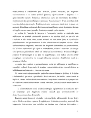 mobilizando-os e contribuindo para inseri-los, quando necessário, em programas socioassistenciais e de outras políticas públicas; supervisionando a freqüência e o aproveitamento escolar e fornecendo informações acerca do cumprimento da medida e monitoramento dos encaminhamentos realizados. Tais orientadores devem contribuir ainda como mediadores das relações do adolescente com os espaços sociais com os quais este apresenta dificuldade em interagir. Precisam estar qualificados para o desempenho de suas atribuições e serem supervisionados freqüentemente pela equipe técnica. 
A medida de Prestação de Serviços à Comunidade consiste na realização, pelo adolescente, de serviços comunitários gratuitos e de interesse geral, por período não excedente a seis meses, com jornada semanal de oito horas, junto a organizações governamentais e não governamentais da rede socioassistencial, hospitais, escolas e outros estabelecimentos congêneres, bem como em programas comunitários ou governamentais, não existindo impedimento que sejam de âmbito federal, estadual e municipal. Os serviços serão prestados gratuitamente e tem um caráter de responsabilização do adolescente pelo processo de aprendizagem e não pela sua culpabilização. Essa medida tem um caráter pedagógico e socializante e sua execução não pode prejudicar a freqüência à escola e a jornada de trabalho. 
A equipe deve realizar o acompanhamento social ao adolescente e identificar, no município, os locais de prestação de serviços, cujas atividades sejam compatíveis com as habilidades dos adolescentes e com seus interesses. 
Na operacionalização das medidas sócio-educativas a elaboração do Plano de Trabalho é indispensável, garantida a participação do adolescente e da família, e deve conter os objetivos e metas a serem alcançados durante o cumprimento da medida e as perspectivas de vida futura, dentre outros aspectos a serem acrescidos, de acordo com as necessidades do adolescente. 
O acompanhamento social ao adolescente pela equipe técnica e orientadores deve ser sistemático, com freqüência mínima semanal, para acompanhamento do desenvolvimento do plano de trabalho. 
Encontros entre técnico(s), orientador (es) social (is) e adolescente(s) devem, dentre outros objetivos, avaliar a execução da medida, com freqüência, no mínimo, quinzenal. São importantes instrumentos para subsidiar os técnicos nos relatórios informativos e 
16 
 