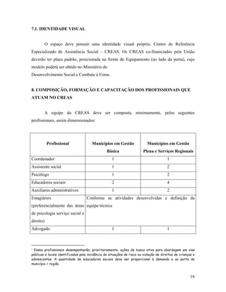 7.1. IDENTIDADE VISUAL 
O espaço deve possuir uma identidade visual própria: Centro de Referência Especializado de Assistência Social – CREAS. Os CREAS co-financiados pela União deverão ter placa padrão, posicionada na frente do Equipamento (ao lado da porta), cujo modelo poderá ser obtido no Ministério do 
Desenvolvimento Social e Combate à Fome. 
8. COMPOSIÇÃO, FORMAÇÃO E CAPACITAÇÃO DOS PROFISSIONAIS QUE ATUAM NO CREAS 
A equipe do CREAS deve ser composta, minimamente, pelos seguintes profissionais, assim dimensionados: 
Profissional 
Municípios em Gestão Básica 
Municípios em Gestão Plena e Serviços Regionais 
Coordenador 
1 
1 
Assistente social 
1 
2 
Psicólogo 
1 
2 
Educadores sociais3 
2 
4 
Auxiliares administrativos 
1 
2 
Estagiários (preferencialmente das áreas de psicologia serviço social e direito) 
Conforme as atividades desenvolvidas e definição da equipe técnica 
Advogado 
1 
1 
3 Esses profissionais desempenharão, prioritariamente, ações de busca ativa para abordagem em vias públicas e locais identificados pela incidência de situações de risco ou violação de direitos de crianças e adolescentes. A quantidade de educadores sociais deve ser proporcional à demanda e ao porte do município / região. 
18 
 
