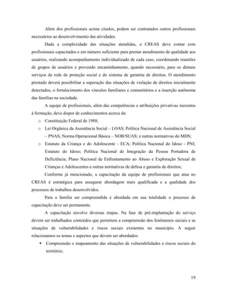 Além dos profissionais acima citados, podem ser contratados outros profissionais necessários ao desenvolvimento das atividades. 
Dada a complexidade das situações atendidas, o CREAS deve contar com profissionais capacitados e em número suficiente para prestar atendimento de qualidade aos usuários, realizando acompanhamento individualizado de cada caso, coordenando reuniões de grupos de usuários e provendo encaminhamento, quando necessário, para os demais serviços da rede de proteção social e do sistema de garantia de direitos. O atendimento prestado deverá possibilitar a superação das situações de violação de direitos inicialmente detectados, o fortalecimento dos vínculos familiares e comunitários e a inserção autônoma das famílias na sociedade. 
A equipe de profissionais, além das competências e atribuições privativas inerentes à formação, deve dispor de conhecimentos acerca da: 
o Constituição Federal de 1988; 
o Lei Orgânica da Assistência Social – LOAS; Política Nacional de Assistência Social – PNAS; Norma Operacional Básica – NOB/SUAS; e outras normativas do MDS; 
o Estatuto da Criança e do Adolescente - ECA; Política Nacional do Idoso - PNI; Estatuto do Idoso; Política Nacional de Integração da Pessoa Portadora de Deficiência; Plano Nacional de Enfrentamento ao Abuso e Exploração Sexual de Crianças e Adolescentes e outras normativas de defesa e garantia de direitos; 
Conforme já mencionado, a capacitação da equipe de profissionais que atua no CREAS é estratégica para assegurar abordagem mais qualificada e a qualidade dos processos de trabalhos desenvolvidos. 
Para a família ser compreendida e abordada em sua totalidade o processo de capacitação deve ser permanente. 
A capacitação envolve diversas etapas. Na fase de pré-implantação do serviço devem ser trabalhados conteúdos que permitem a compreensão dos fenômenos sociais e as situações de vulnerabilidades e riscos sociais existentes no município. A seguir relacionamos os temas e aspectos que devem ser abordados: 
ƒ Compreensão e mapeamento das situações de vulnerabilidades e riscos sociais do território; 
19 
 
