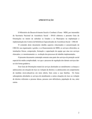 APRESENTAÇÃO 
O Ministério do Desenvolvimento Social e Combate à Fome - MDS, por intermédio da Secretaria Nacional de Assistência Social - SNAS elaborou o presente Guia de Orientações no intuito de subsidiar os Estados e os Municípios na implantação e implementação dos Centros de Referência Especializados de Assistência Social – CREAS 
O conteúdo deste documento detalha aspectos relacionados à caracterização do CREAS; sua organização e gestão; o co-financiamento do MDS; os serviços oferecidos; as instalações físicas; composição, formação e capacitação da equipe que atua nos serviços elencados; e o monitoramento e a avaliação dos processos de trabalho implementados. 
O presente documento contempla somente uma parte dos serviços de proteção social especial de média complexidade, vez que o processo de regulação dos demais serviços dar- se-á de forma gradativa. 
Este Guia de Orientações tratará de serviços destinados ao atendimento a crianças e adolescentes em situação de risco ou violação de direitos e a adolescentes em cumprimento de medidas sócio-educativas em meio aberto, bem como a suas famílias. Os Guias subseqüentes abordarão os serviços de atendimento a outras situações de risco ou violação de direitos referentes a pessoas idosas, pessoas com deficiência, população de rua, entre outras. 
2 
 