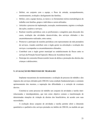 o Definir, em conjunto com a equipe, o fluxo de entrada, acompanhamento, monitoramento, avaliação e desligamento das famílias; 
o Definir, com a equipe técnica, os meios e os ferramentais teórico-metodológicos de trabalho com famílias, grupos e indivíduos a serem utilizados; 
o Articular o processo de implantação, execução, monitoramento, registro e avaliação das ações, usuários e serviços; 
o Realizar reuniões periódicas com os profissionais e estagiários para discussão dos casos, avaliação das atividades desenvolvidas, dos serviços ofertados e dos encaminhamentos realizados, entre outras; 
o Promover e participar de reuniões periódicas com representantes da rede prestadora de serviços, visando contribuir com o órgão gestor na articulação e avaliação dos serviços e acompanhar os encaminhamentos efetuados; 
o Contribuir com o órgão gestor municipal no estabelecimento de fluxos entre os serviços da Proteção Social Especial e Básica de Assistência Social; 
o Participar de comissões/fóruns/comitês locais de defesa e promoção dos direitos das crianças e adolescentes; 
9. AVALIAÇÃO DO PROCESSO DE TRABALHO 
Implantar mecanismos de monitoramento e avaliação do processo de trabalho e dos impactos dos serviços ofertados pelo CREAS é uma condição fundamental para o constante aprimoramento dos mesmos, a superação das dificuldades e a correção de eventuais desvios. 
Constitui-se como processo de trabalho um conjunto de atividades e tarefas inter- relacionadas e interdependentes, que tem como objetivo comum a transformação de determinadas situações de violação de direitos dos beneficiários, de acordo com suas necessidades. 
A avaliação desse conjunto de atividades e tarefas permite aferir a dimensão quantitativa e qualitativa dos serviços prestados no âmbito do CREAS, na medida em que 
21 
 