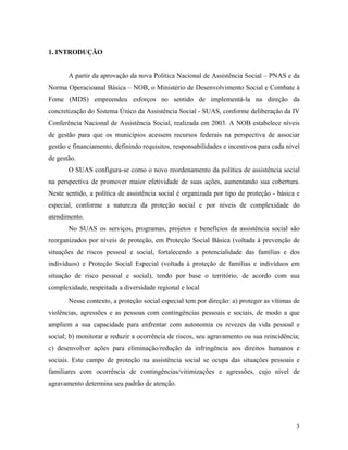 1. INTRODUÇÃO 
A partir da aprovação da nova Política Nacional de Assistência Social – PNAS e da Norma Operacioanal Básica – NOB, o Ministério de Desenvolvimento Social e Combate à Fome (MDS) empreendeu esforços no sentido de implementá-la na direção da concretização do Sistema Único da Assistência Social - SUAS, conforme deliberação da IV Conferência Nacional de Assistência Social, realizada em 2003. A NOB estabelece níveis de gestão para que os municípios acessem recursos federais na perspectiva de associar gestão e financiamento, definindo requisitos, responsabilidades e incentivos para cada nível de gestão. 
O SUAS configura-se como o novo reordenamento da política de assistência social na perspectiva de promover maior efetividade de suas ações, aumentando sua cobertura. Neste sentido, a política de assistência social é organizada por tipo de proteção - básica e especial, conforme a natureza da proteção social e por níveis de complexidade do atendimento. 
No SUAS os serviços, programas, projetos e benefícios da assistência social são reorganizados por níveis de proteção, em Proteção Social Básica (voltada à prevenção de situações de riscos pessoal e social, fortalecendo a potencialidade das famílias e dos indivíduos) e Proteção Social Especial (voltada à proteção de famílias e indivíduos em situação de risco pessoal e social), tendo por base o território, de acordo com sua complexidade, respeitada a diversidade regional e local 
Nesse contexto, a proteção social especial tem por direção: a) proteger as vítimas de violências, agressões e as pessoas com contingências pessoais e sociais, de modo a que ampliem a sua capacidade para enfrentar com autonomia os revezes da vida pessoal e social; b) monitorar e reduzir a ocorrência de riscos, seu agravamento ou sua reincidência; c) desenvolver ações para eliminação/redução da infringência aos direitos humanos e sociais. Este campo de proteção na assistência social se ocupa das situações pessoais e familiares com ocorrência de contingências/vitimizações e agressões, cujo nível de agravamento determina seu padrão de atenção. 
3 
 