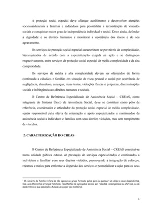 A proteção social especial deve afiançar acolhimento e desenvolver atenções socioassistenciais a famílias e indivíduos para possibilitar a reconstrução de vínculos sociais e conquistar maior grau de independência individual e social. Deve ainda, defender a dignidade e os direitos humanos e monitorar a ocorrência dos riscos e do seu agravamento. 
Os serviços de proteção social especial caracterizam-se por níveis de complexidade, hierarquizados de acordo com a especialização exigida na ação e se distinguem respectivamente, entre serviços de proteção social especial de média complexidade e de alta complexidade. 
Os serviços de média e alta complexidade devem ser oferecidos de forma continuada a cidadãos e famílias em situação de risco pessoal e social por ocorrência de negligência, abandono, ameaças, maus tratos, violações físicas e psíquicas, discriminações sociais e infringência aos direitos humanos e sociais. 
O Centro de Referência Especializado de Assistência Social – CREAS, como integrante do Sistema Único de Assistência Social, deve se constituir como pólo de referência, coordenador e articulador da proteção social especial de média complexidade, sendo responsável pela oferta de orientação e apoio especializados e continuados de assistência social a indivíduos e famílias com seus direitos violados, mas sem rompimento de vínculos. 
2. CARACTERIZAÇÃO DO CREAS 
O Centro de Referência Especializado de Assistência Social – CREAS constitui-se numa unidade pública estatal, de prestação de serviços especializados e continuados a indivíduos e famílias1 com seus direitos violados, promovendo a integração de esforços, recursos e meios para enfrentar a dispersão dos serviços e potencializar a ação para os seus 
1 O conceito de família refere-se não apenas ao grupo formado pelos pais ou qualquer um deles e seus dependentes, mas, aos diferentes arranjos familiares resultantes de agregados sociais por relações consangüíneas ou afetivas, ou de subsistência e que assumem a função de cuidar dos membros. 
4 
 