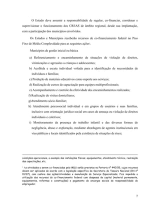 O Estado deve assumir a responsabilidade de regular, co-financiar, coordenar e supervisionar o funcionamento dos CREAS de âmbito regional, desde sua implantação, com a participação dos municípios envolvidos. 
Os Estados e Municípios receberão recursos de co-financiamento federal no Piso Fixo de Média Complexidade para as seguintes ações4. 
Municípios de gestão inicial ou básica 
a) Referenciamento e encaminhamento de situações de violação de direitos, vitimizações e agressões a crianças e adolescentes; 
b) Acolhida e escuta individual voltada para a identificação de necessidades de indivíduos e famílias; 
c) Produção de materiais educativos como suporte aos serviços; 
d) Realização de cursos de capacitação para equipes multiprofissionais; 
e) Acompanhamento e controle da efetividade dos encaminhamentos realizados; 
f) Realização de visitas domiciliares; 
g)Atendimento sócio-familiar; 
h) Atendimento psicossocial individual e em grupos de usuários e suas famílias, inclusive com orientação jurídico-social em casos de ameaça ou violação de direitos individuais e coletivos; 
i) Monitoramento da presença do trabalho infantil e das diversas formas de negligência, abuso e exploração, mediante abordagem de agentes institucionais em vias públicas e locais identificados pela existência de situações de risco; 
condições operacionais, a exemplo das instalações físicas; equipamentos, atendimento técnico, realização das capacitações, etc. 
4 As atividades a serem co-financiadas pelo MDS estão previstas na Portaria nº 440/05, cujos recursos devem ser aplicados de acordo com a legislação específica da Secretaria do Tesouro Nacional (IN nº 01/97), com custeio das ações/atividades e manutenção do Serviço Especializado; Fica impedida a utilização dos recursos do co-financiamento federal com despesas de capital (material permanente, equipamentos, reformas e construções) e pagamento de encargos sociais de responsabilidade do empregador. 
7 
 