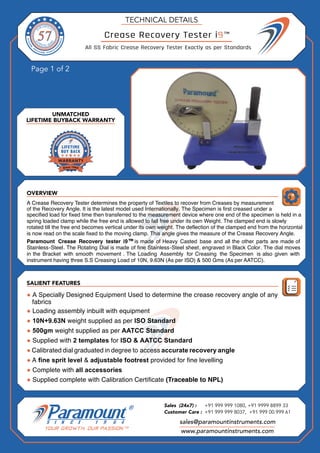 OVERVIEW
Page 1 of 2
SALIENT FEATURES
UNMATCHED
LIFETIME BUYBACK WARRANTY
TECHNICAL DETAILS
sales@paramountinstruments.com
Sales (24x7) : +91 999 999 1080, +91 9999 8899 33
Customer Care : +91 999 999 8037, +91 999 00 999 61
www.paramountinstruments.com
Crease Recovery Tester i9™
All SS Fabric Crease Recovery Tester Exactly as per Standards
Paramount Crease Recovery tester i9™is made of Heavy Casted base and all the other parts are made of
Stainless-Steel. The Rotating Dial is made of fine Stainless-Steel sheet, engraved in Black Color. The dial moves
in the Bracket with smooth movement . The Loading Assembly for Creasing the Specimen is also given with
instrument having three S.S Creasing Load of 10N, 9.63N (As per ISO) & 500 Gms (As per AATCC).
● A Specially Designed Equipment Used to determine the crease recovery angle of any
fabrics
● Loading assembly inbuilt with equipment
● 10N+9.63N weight supplied as per ISO Standard
● 500gm weight supplied as per AATCC Standard
● Supplied with 2 templates for ISO & AATCC Standard
● Calibrated dial graduated in degree to access accurate recovery angle
● A fine sprit level & adjustable footrest provided for fine levelling
● Complete with all accessories
● Supplied complete with Calibration Certificate (Traceable to NPL)
A Crease Recovery Tester determines the property of Textiles to recover from Creases by measurement
of the Recovery Angle. It is the latest model used Internationally. The Specimen is first creased under a
specified load for fixed time then transferred to the measurement device where one end of the specimen is held in a
spring loaded clamp while the free end is allowed to fall free under its own Weight. The clamped end is slowly
rotated till the free end becomes vertical under its own weight. The deflection of the clamped end from the horizontal
is now read on the scale fixed to the moving clamp. This angle gives the measure of the Crease Recovery Angle.
 
