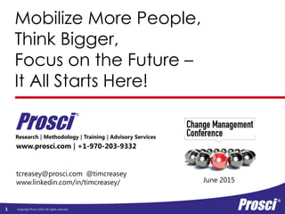 Copyright Prosci 2015. All rights reserved.
Mobilize More People,
Think Bigger,
Focus on the Future –
It All Starts Here!
www.prosci.com | +1-970-203-9332
Research | Methodology | Training | Advisory Services
Prosci
®
1
June 2015
tcreasey@prosci.com @timcreasey
www.linkedin.com/in/timcreasey/
 