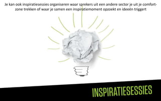 Je kan ook inspiratiesessies organiseren waar sprekers uit een andere sector je uit je comfort-
      zone trekken of waar je samen een inspiratiemoment opzoekt en ideeën triggert
 