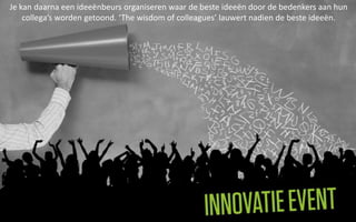 Je kan daarna een ideeënbeurs organiseren waar de beste ideeën door de bedenkers aan hun
    collega’s worden getoond. ‘The wisdom of colleagues’ lauwert nadien de beste ideeën.
 