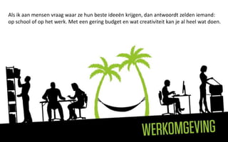 Als ik aan mensen vraag waar ze hun beste ideeën krijgen, dan antwoordt zelden iemand:
op school of op het werk. Met een gering budget en wat creativiteit kan je al heel wat doen.
 