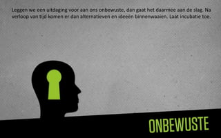 Leggen we een uitdaging voor aan ons onbewuste, dan gaat het daarmee aan de slag. Na
verloop van tijd komen er dan alternatieven en ideeën binnenwaaien. Laat incubatie toe.
 