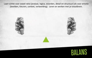 Laat ruimte voor zowel ratio (analyse, logica, woorden, detail en structuur) als voor emotie
       (beelden, kleuren, context, verbeelding). Leren en werken met je totaalbrein.
 