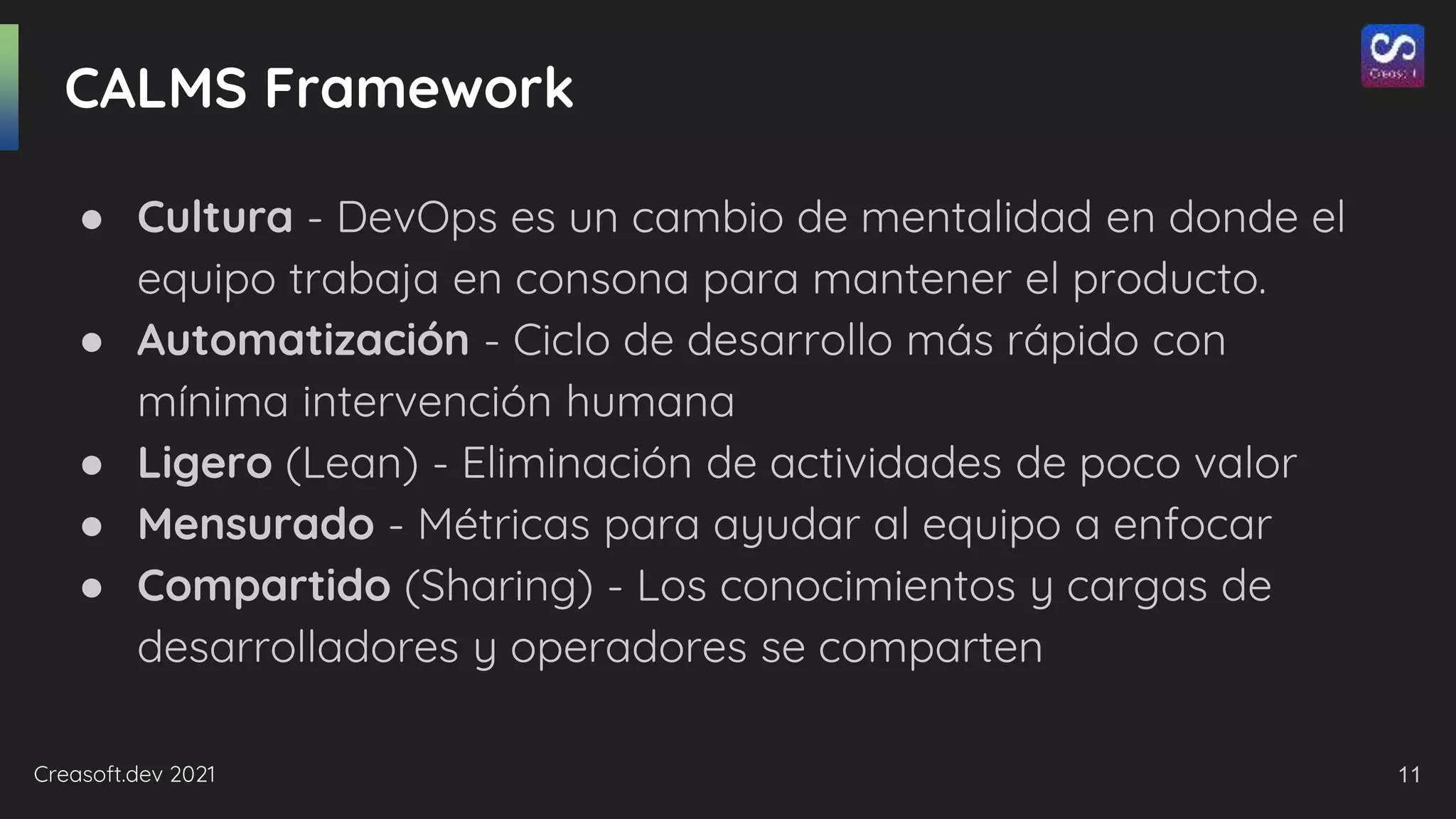 Creasoft.dev 2021
CALMS Framework
● Cultura - DevOps es un cambio de mentalidad en donde el
equipo trabaja en consona para mantener el producto.
● Automatización - Ciclo de desarrollo más rápido con
mínima intervención humana
● Ligero (Lean) - Eliminación de actividades de poco valor
● Mensurado - Métricas para ayudar al equipo a enfocar
● Compartido (Sharing) - Los conocimientos y cargas de
desarrolladores y operadores se comparten
11
 