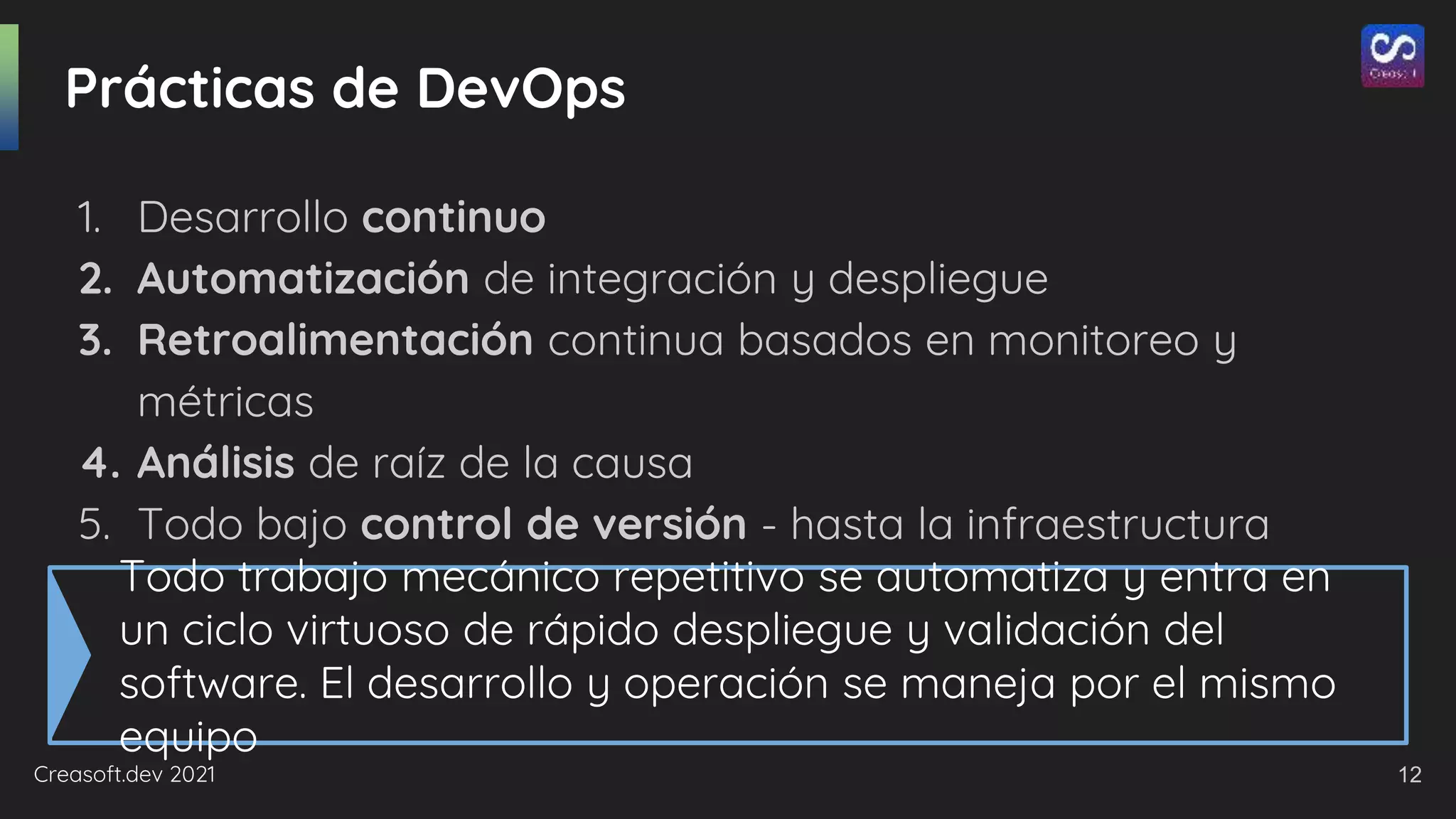 Creasoft.dev 2021
Prácticas de DevOps
1. Desarrollo continuo
2. Automatización de integración y despliegue
3. Retroalimentación continua basados en monitoreo y
métricas
4. Análisis de raíz de la causa
5. Todo bajo control de versión - hasta la infraestructura
Todo trabajo mecánico repetitivo se automatiza y entra en
un ciclo virtuoso de rápido despliegue y validación del
software. El desarrollo y operación se maneja por el mismo
equipo
12
 