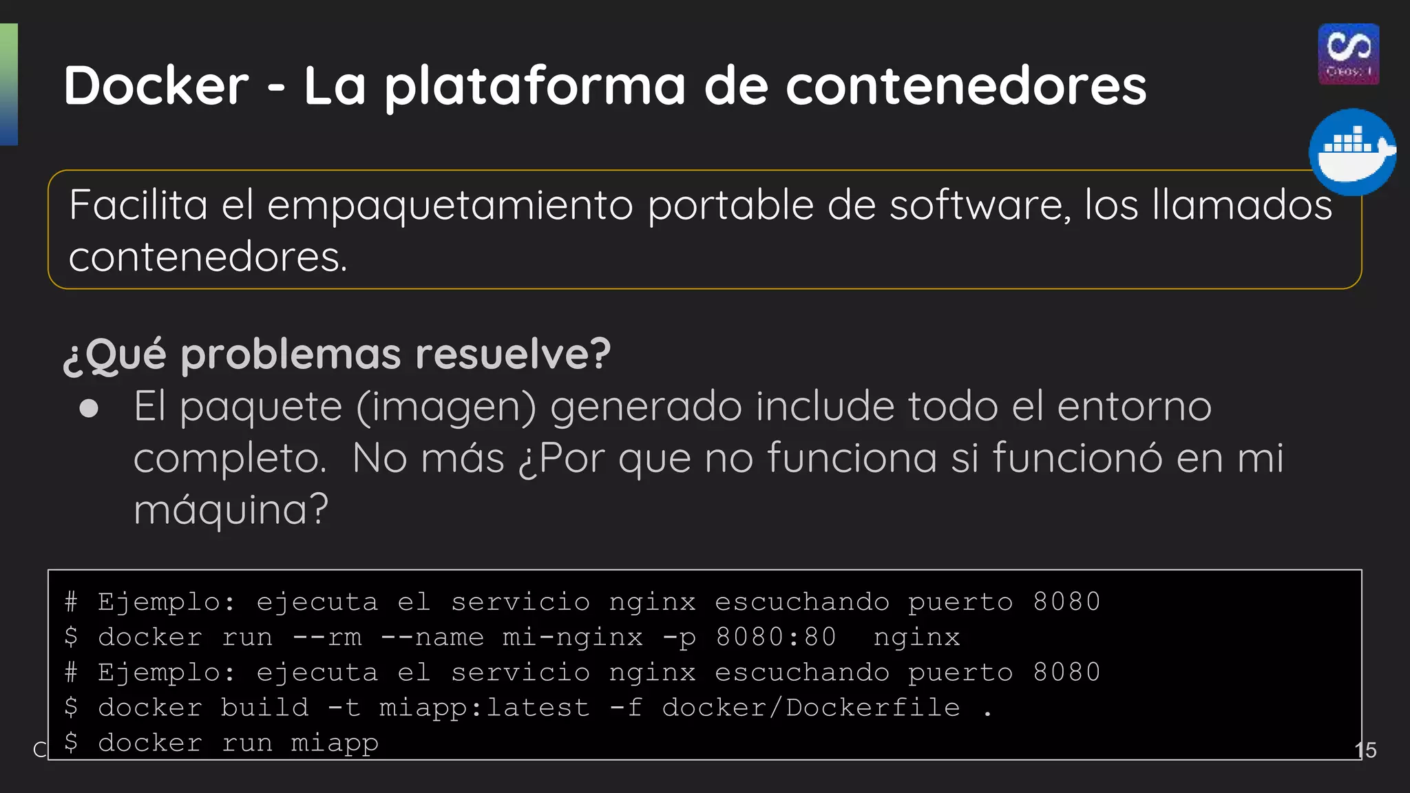 Creasoft.dev 2021
Docker - La plataforma de contenedores
¿Qué problemas resuelve?
● El paquete (imagen) generado include todo el entorno
completo. No más ¿Por que no funciona si funcionó en mi
máquina?
Facilita el empaquetamiento portable de software, los llamados
contenedores.
# Ejemplo: ejecuta el servicio nginx escuchando puerto 8080
$ docker run --rm --name mi-nginx -p 8080:80 nginx
# Ejemplo: ejecuta el servicio nginx escuchando puerto 8080
$ docker build -t miapp:latest -f docker/Dockerfile .
$ docker run miapp 15
 