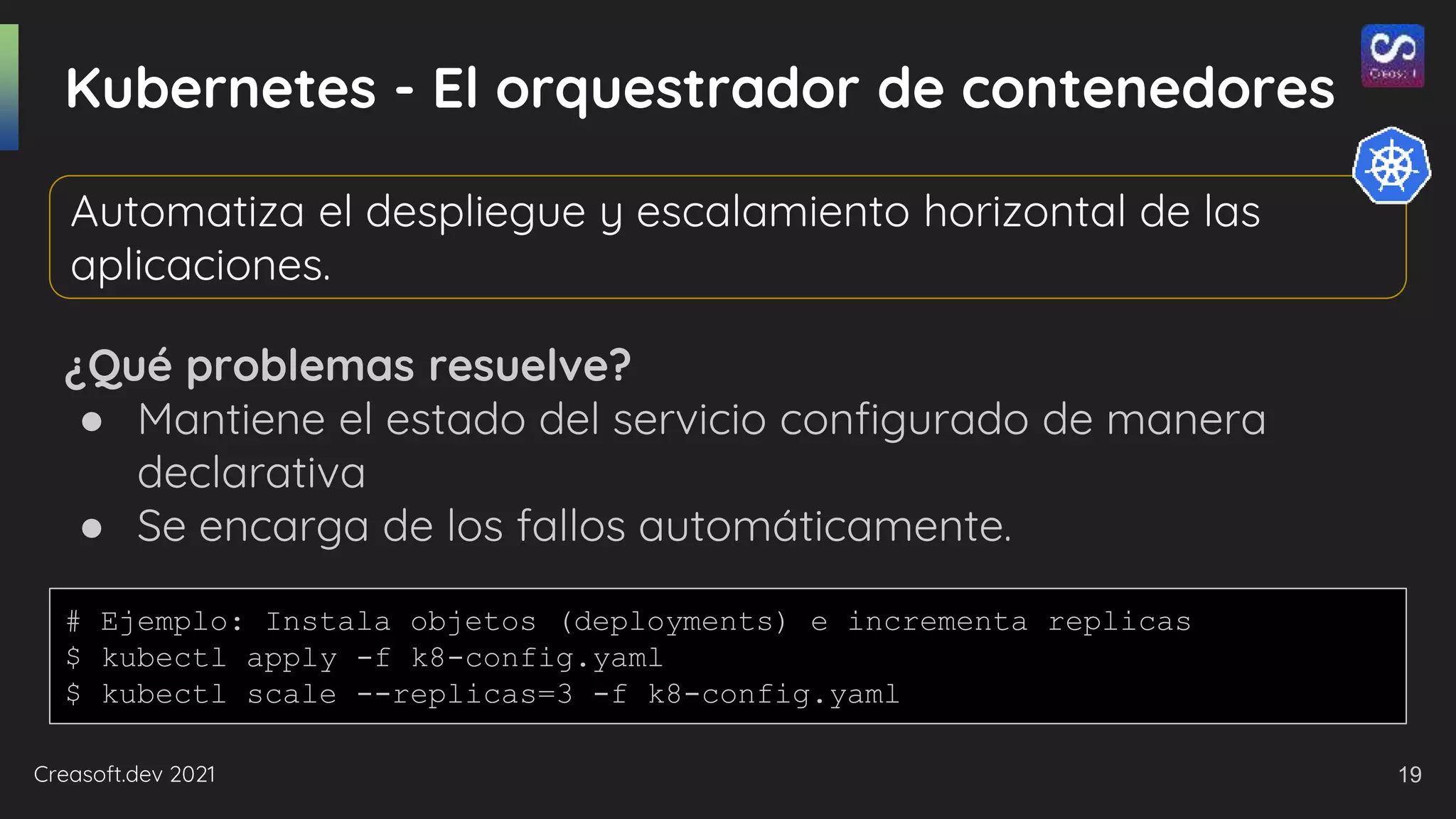 Creasoft.dev 2021
Kubernetes - El orquestrador de contenedores
¿Qué problemas resuelve?
● Mantiene el estado del servicio configurado de manera
declarativa
● Se encarga de los fallos automáticamente.
Automatiza el despliegue y escalamiento horizontal de las
aplicaciones.
# Ejemplo: Instala objetos (deployments) e incrementa replicas
$ kubectl apply -f k8-config.yaml
$ kubectl scale --replicas=3 -f k8-config.yaml
19
 