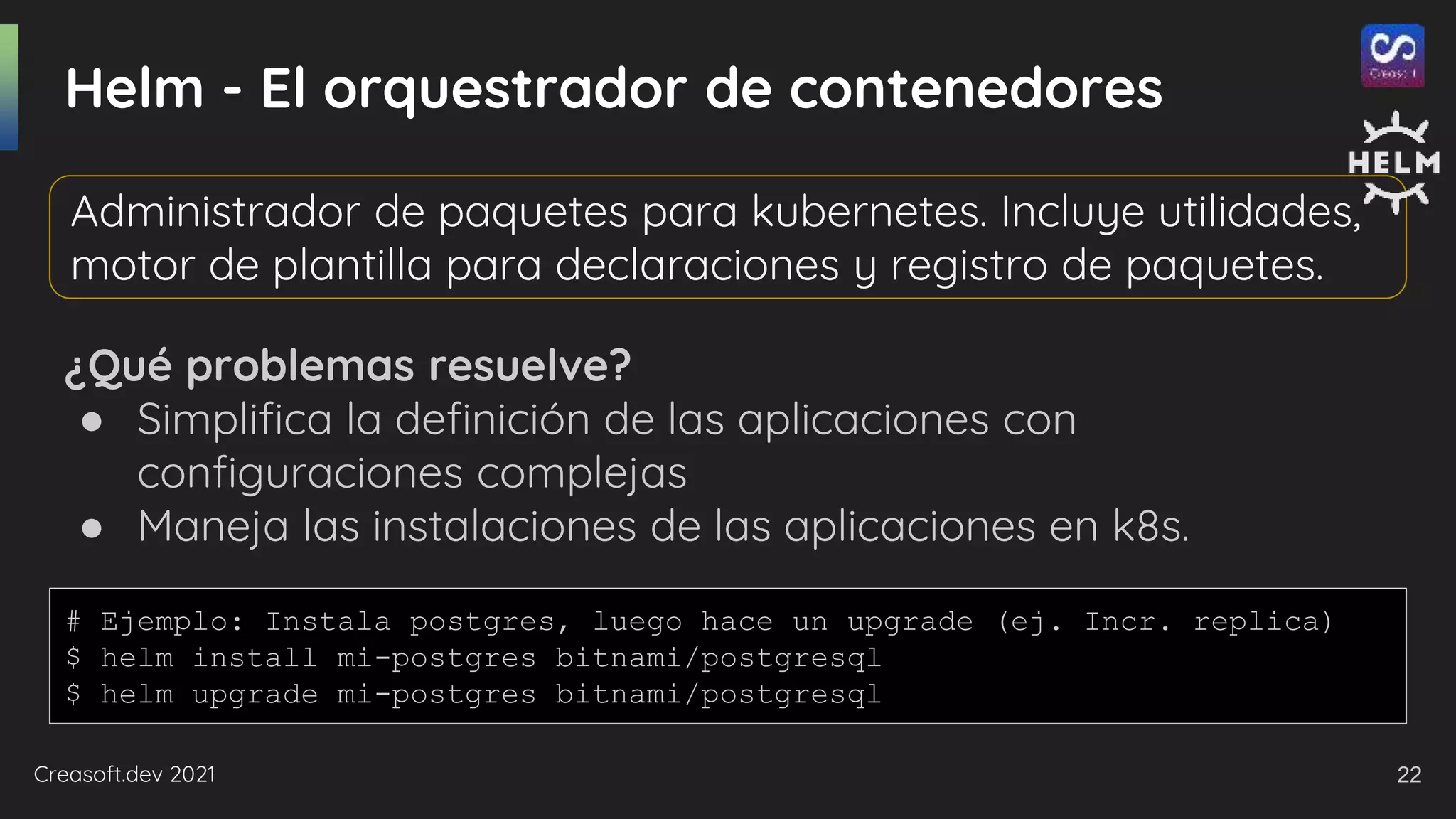 Creasoft.dev 2021
Helm - El orquestrador de contenedores
¿Qué problemas resuelve?
● Simplifica la definición de las aplicaciones con
configuraciones complejas
● Maneja las instalaciones de las aplicaciones en k8s.
Administrador de paquetes para kubernetes. Incluye utilidades,
motor de plantilla para declaraciones y registro de paquetes.
# Ejemplo: Instala postgres, luego hace un upgrade (ej. Incr. replica)
$ helm install mi-postgres bitnami/postgresql
$ helm upgrade mi-postgres bitnami/postgresql
22
 