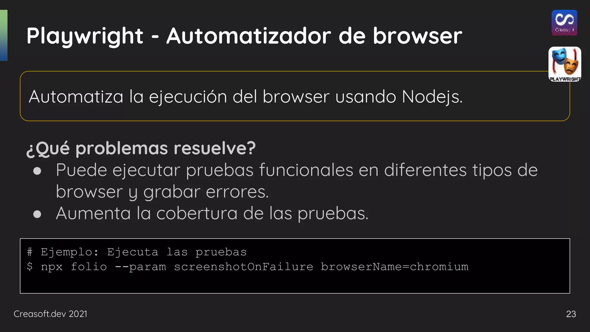Creasoft.dev 2021
Playwright - Automatizador de browser
¿Qué problemas resuelve?
● Puede ejecutar pruebas funcionales en diferentes tipos de
browser y grabar errores.
● Aumenta la cobertura de las pruebas.
Automatiza la ejecución del browser usando Nodejs.
# Ejemplo: Ejecuta las pruebas
$ npx folio --param screenshotOnFailure browserName=chromium
23
 