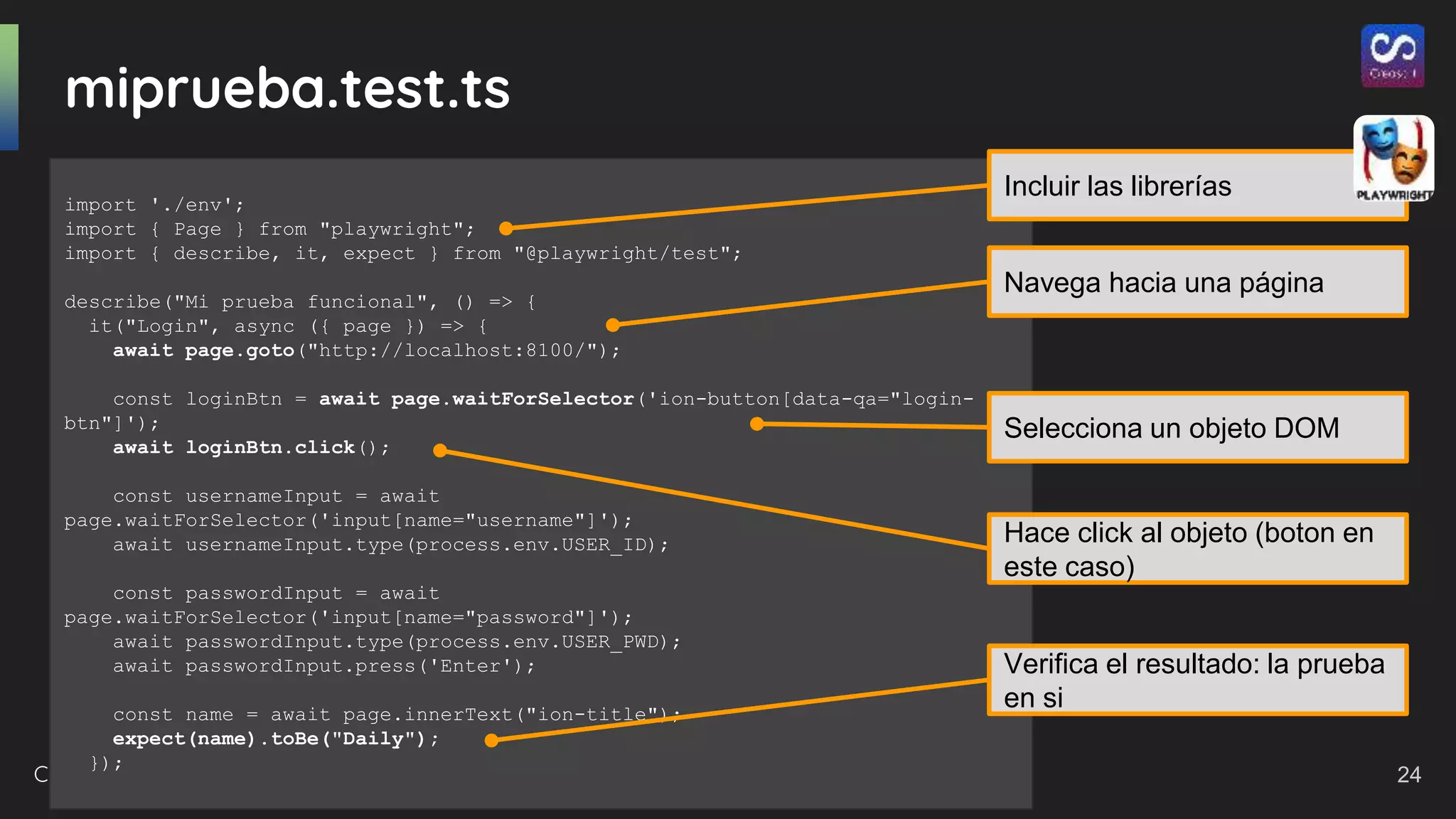 Creasoft.dev 2021
miprueba.test.ts
import './env';
import { Page } from "playwright";
import { describe, it, expect } from "@playwright/test";
describe("Mi prueba funcional", () => {
it("Login", async ({ page }) => {
await page.goto("http://localhost:8100/");
const loginBtn = await page.waitForSelector('ion-button[data-qa="login-
btn"]');
await loginBtn.click();
const usernameInput = await
page.waitForSelector('input[name="username"]');
await usernameInput.type(process.env.USER_ID);
const passwordInput = await
page.waitForSelector('input[name="password"]');
await passwordInput.type(process.env.USER_PWD);
await passwordInput.press('Enter');
const name = await page.innerText("ion-title");
expect(name).toBe("Daily");
});
Incluir las librerías
Navega hacia una página
Selecciona un objeto DOM
Hace click al objeto (boton en
este caso)
Verifica el resultado: la prueba
en si
24
 