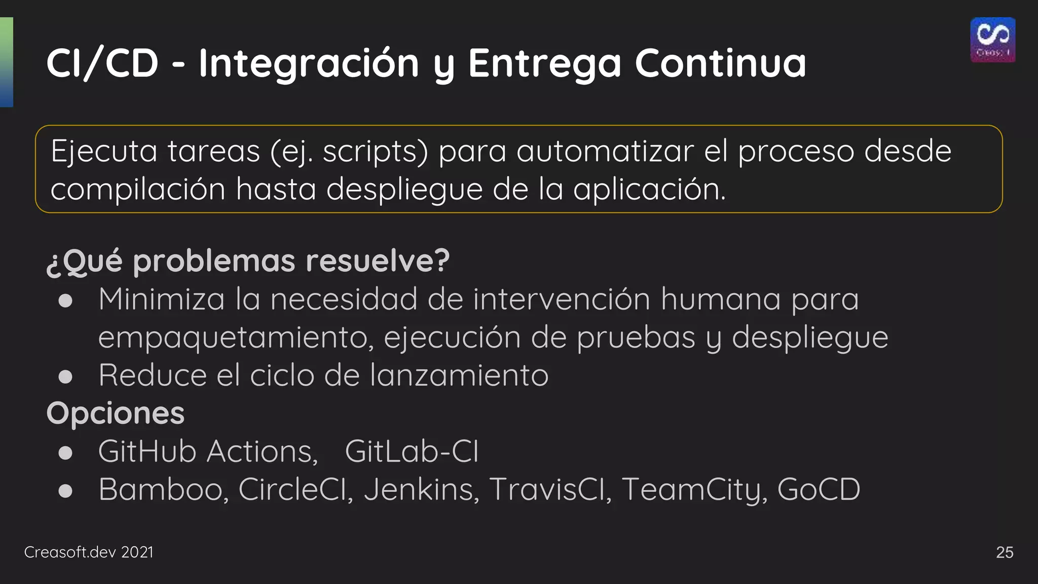 Creasoft.dev 2021
CI/CD - Integración y Entrega Continua
¿Qué problemas resuelve?
● Minimiza la necesidad de intervención humana para
empaquetamiento, ejecución de pruebas y despliegue
● Reduce el ciclo de lanzamiento
Opciones
● GitHub Actions, GitLab-CI
● Bamboo, CircleCI, Jenkins, TravisCI, TeamCity, GoCD
Ejecuta tareas (ej. scripts) para automatizar el proceso desde
compilación hasta despliegue de la aplicación.
25
 
