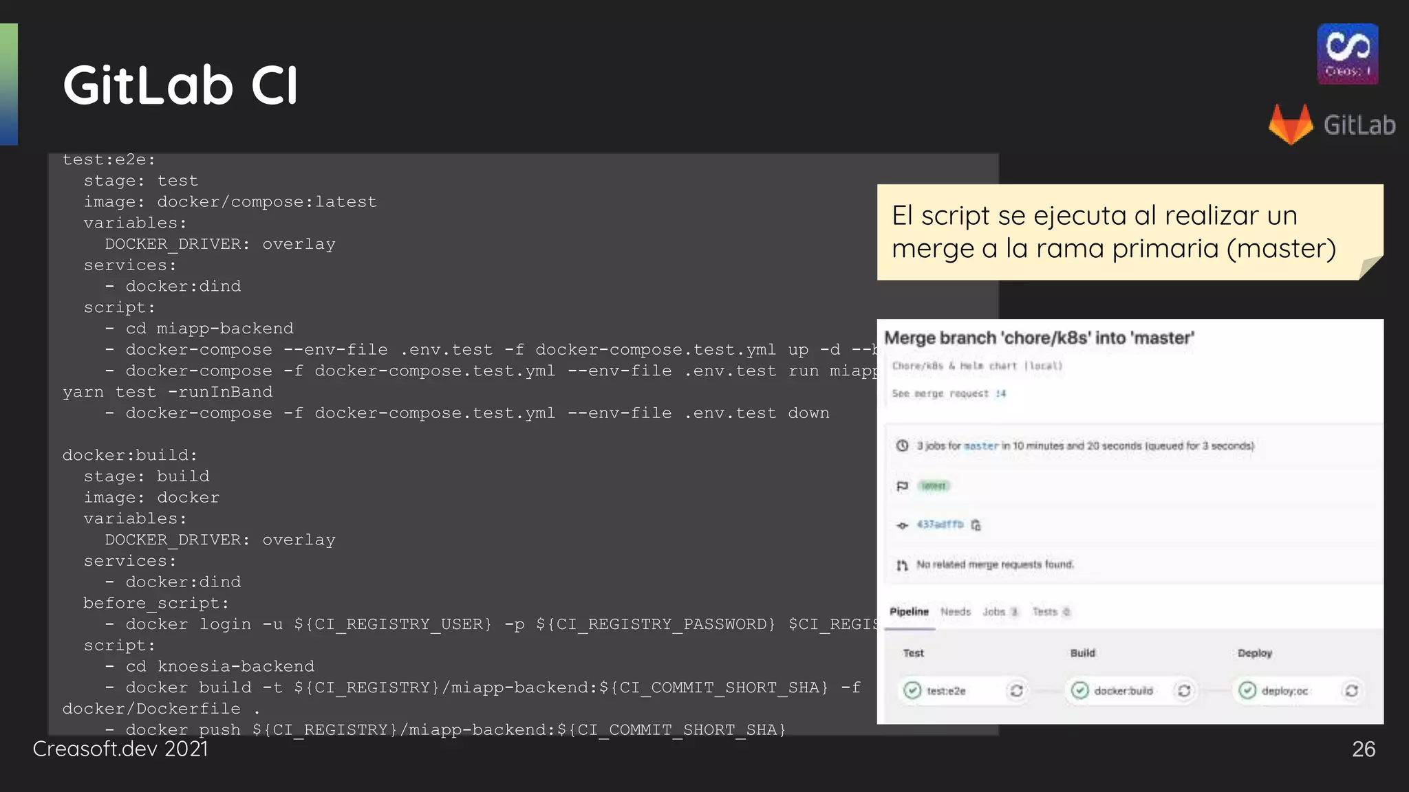 Creasoft.dev 2021
GitLab CI
test:e2e:
stage: test
image: docker/compose:latest
variables:
DOCKER_DRIVER: overlay
services:
- docker:dind
script:
- cd miapp-backend
- docker-compose --env-file .env.test -f docker-compose.test.yml up -d --build
- docker-compose -f docker-compose.test.yml --env-file .env.test run miapp-backend
yarn test -runInBand
- docker-compose -f docker-compose.test.yml --env-file .env.test down
docker:build:
stage: build
image: docker
variables:
DOCKER_DRIVER: overlay
services:
- docker:dind
before_script:
- docker login -u ${CI_REGISTRY_USER} -p ${CI_REGISTRY_PASSWORD} $CI_REGISTRY
script:
- cd knoesia-backend
- docker build -t ${CI_REGISTRY}/miapp-backend:${CI_COMMIT_SHORT_SHA} -f
docker/Dockerfile .
- docker push ${CI_REGISTRY}/miapp-backend:${CI_COMMIT_SHORT_SHA}
El script se ejecuta al realizar un
merge a la rama primaria (master)
26
 