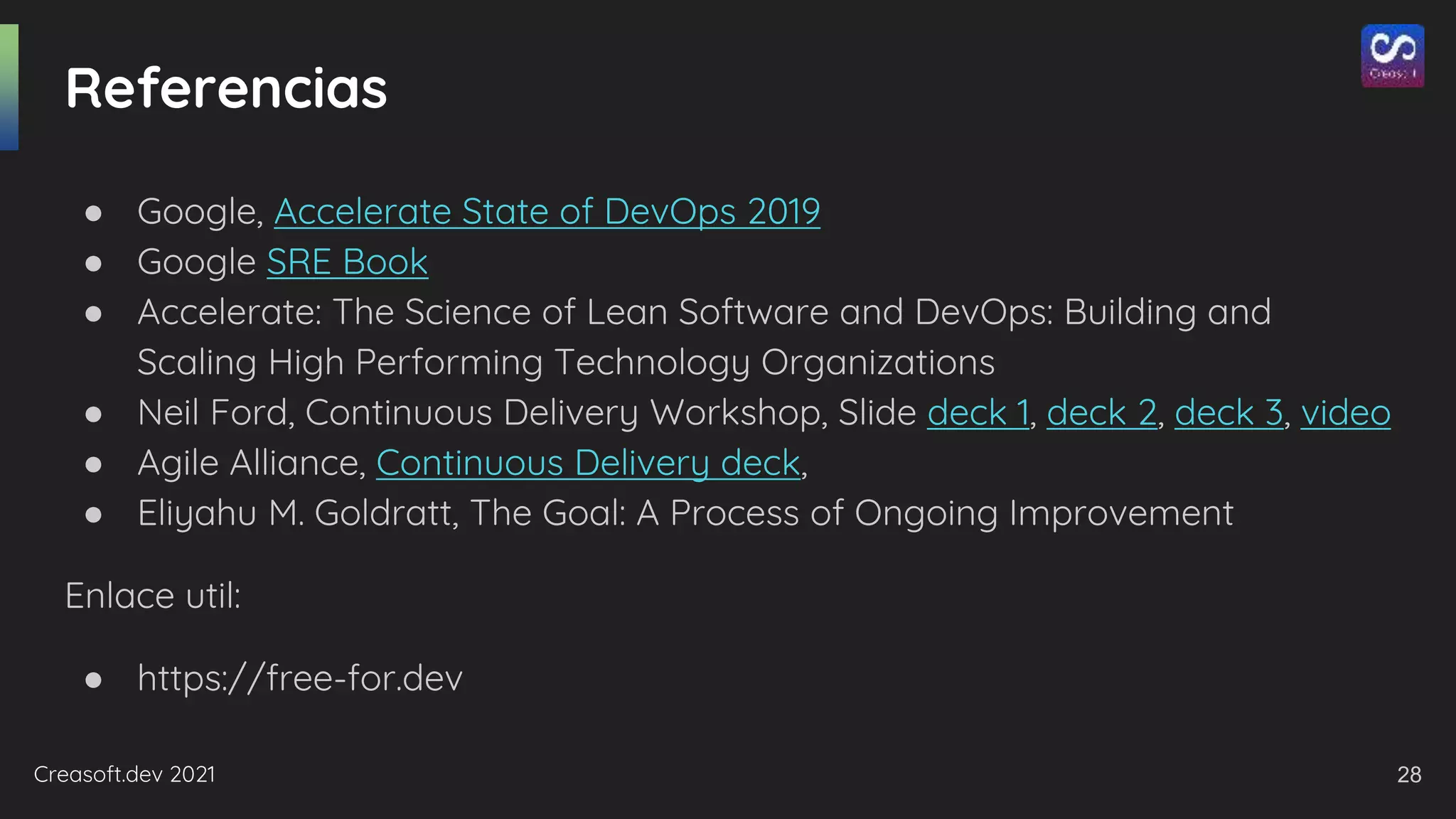 Creasoft.dev 2021
Referencias
● Google, Accelerate State of DevOps 2019
● Google SRE Book
● Accelerate: The Science of Lean Software and DevOps: Building and
Scaling High Performing Technology Organizations
● Neil Ford, Continuous Delivery Workshop, Slide deck 1, deck 2, deck 3, video
● Agile Alliance, Continuous Delivery deck,
● Eliyahu M. Goldratt, The Goal: A Process of Ongoing Improvement
Enlace util:
● https://free-for.dev
28
 