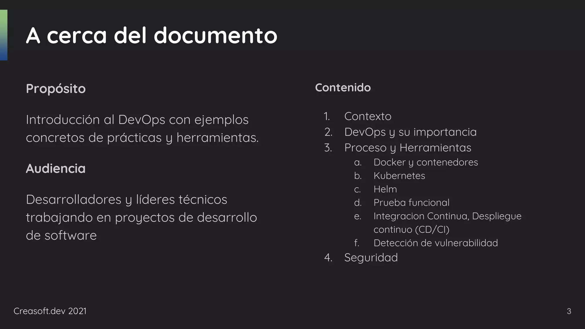 Creasoft.dev 2021
A cerca del documento
Propósito
Introducción al DevOps con ejemplos
concretos de prácticas y herramientas.
Audiencia
Desarrolladores y líderes técnicos
trabajando en proyectos de desarrollo
de software
Contenido
1. Contexto
2. DevOps y su importancia
3. Proceso y Herramientas
a. Docker y contenedores
b. Kubernetes
c. Helm
d. Prueba funcional
e. Integracion Continua, Despliegue
continuo (CD/CI)
f. Detección de vulnerabilidad
4. Seguridad
3
 