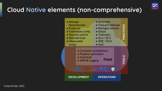 Creasoft.dev 2021
DEVELOPMENT OPERATIONS
TOOLS
PRACTICES
Cloud Native elements (non-comprehensive)
● Automate
● Frequent releases
● Managed secrets
● Gitops
● Telemetry
● SLA / SLO
● SRE / RCA
● IaaC
● Manage
dependencies
● Scale out
● Externalize config
● Security upfront
● Microservices
● Observable
design
● Container orchestration
● Pipeline automation
● Autn/Auth
● APM & Logging PAAS
 
