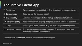 Creasoft.dev 2021
7. Port binding Export services via port binding. E.g. do not rely on web container.
8. Concurrency Scale out via the process model.
9. Disposability Maximize robustness with fast startup and graceful shutdown.
10. Dev/prod parity Keep development, staging, and production as similar as possible.
11. Logs Treat logs as event streams. E.g. No in-app log file management.
12. Admin processes Run admin/management tasks as one-off processes. Have your
admin logic checked into the repo.
The Twelve-Factor App
Further detail on bolded ones, which we consider needs more discipline.
 