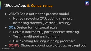 Creasoft.dev 2021
12FactorApp: 8. Concurrency
● WHAT: Scale out via the process model
○ Not by replacing CPU, adding memory,
increasing threads (“vertical” scaling)
● DOs: Design for horizontal scale
○ Make it horizontally partitionable: sharding
○ Test in multi-pod environment
○ Use eventing for long-running processes
● DONTs: Share or coordinate states across replicas
 
