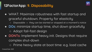 Creasoft.dev 2021
12FactorApp: 9. Disposability
● WHAT: Maximize robustness with fast startup and
graceful shutdown. Property for elasticity
○ Disposable → they can be started or stopped at a moment’s notice
● DOs: minimize startup time, shut down gracefully
○ Adopt fail-fast design
● DONTs: Implement heavy init. Designs that require
complex shut-down
○ Prime heavy state at boot time: e.g. load cache
 