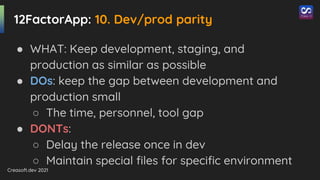 Creasoft.dev 2021
12FactorApp: 10. Dev/prod parity
● WHAT: Keep development, staging, and
production as similar as possible
● DOs: keep the gap between development and
production small
○ The time, personnel, tool gap
● DONTs:
○ Delay the release once in dev
○ Maintain special files for specific environment
 