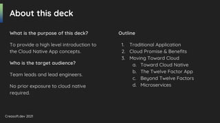 Creasoft.dev 2021
About this deck
What is the purpose of this deck?
To provide a high level introduction to
the Cloud Native App concepts.
Who is the target audience?
Team leads and lead engineers.
No prior exposure to cloud native
required.
Outline
1. Traditional Application
2. Cloud Promise & Benefits
3. Moving Toward Cloud
a. Toward Cloud Native
b. The Twelve Factor App
c. Beyond Twelve Factors
d. Microservices
 