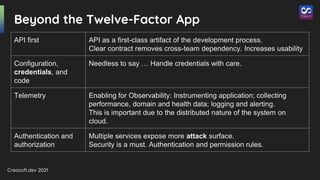Creasoft.dev 2021
Beyond the Twelve-Factor App
API first API as a first-class artifact of the development process.
Clear contract removes cross-team dependency. Increases usability
Configuration,
credentials, and
code
Needless to say … Handle credentials with care.
Telemetry Enabling for Observability: Instrumenting application; collecting
performance, domain and health data; logging and alerting.
This is important due to the distributed nature of the system on
cloud.
Authentication and
authorization
Multiple services expose more attack surface.
Security is a must. Authentication and permission rules.
 