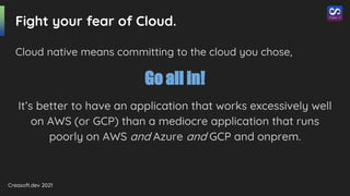 Creasoft.dev 2021
Fight your fear of Cloud.
Cloud native means committing to the cloud you chose,
Go all in!
It’s better to have an application that works excessively well
on AWS (or GCP) than a mediocre application that runs
poorly on AWS and Azure and GCP and onprem.
 