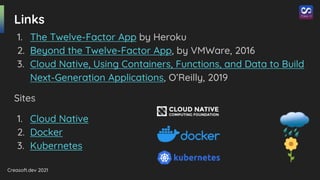 Creasoft.dev 2021
Links
1. The Twelve-Factor App by Heroku
2. Beyond the Twelve-Factor App, by VMWare, 2016
3. Cloud Native, Using Containers, Functions, and Data to Build
Next-Generation Applications, O’Reilly, 2019
Sites
1. Cloud Native
2. Docker
3. Kubernetes
 