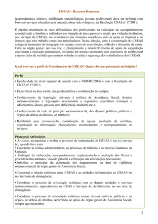 CREAS – Recursos Humanos
2
(conhecimentos teóricos, habilidades metodológicas, postura profissional) deve ser definida com
base nos serviços ofertados pela unidade, observado o disposto na Resolução CNAS nº 17/2011.
É preciso reconhecer as reais dificuldades dos profissionais na realização do acompanhamento
especializado a famílias e indivíduos em situação de risco pessoal e social, por violação de direitos,
nos serviços do CREAS, em decorrência das situações complexas com as quais se deparam e do
impacto que este trabalho causa nos trabalhadores. Nessa direção, cabe à coordenação do CREAS
assegurar momentos de integração em equipe, troca de experiências, reflexão e discussão de casos.
Cabe ao órgão gestor, por sua vez, o planejamento e desenvolvimento de ações de capacitação
continuada e educação permanente, incluindo até mesmo momentos com assessoria de profissional
externo, além de medidas preventivas voltadas à saúde e segurança dos trabalhadores dos CREAS.
Qual deve ser o perfil do Coordenador do CREAS? Quais são suas principais atribuições?
Perfil
• Escolaridade de nível superior de acordo com a NOB/RH/2006 e com a Resolução do
CNAS nº 17/2011;
• Experiência na área social, em gestão pública e coordenação de equipes;
• Conhecimento da legislação referente à política de Assistência Social, direitos
socioassistenciais e legislações relacionadas a segmentos específicos (crianças e
adolescentes, idosos, pessoas com deficiência, mulheres etc.);
• Conhecimento da rede de proteção socioassistencial, das demais políticas públicas e
órgãos de defesa de direitos, do território;
• Habilidade para comunicação, coordenação de equipe, mediação de conflitos,
organização de informações, planejamento, monitoramento e acompanahmento de
serviços.
Principais Atribuições
• Articular, acompanhar e avaliar o processo de implantação do CREAS e seu (s) serviço
(s), quando for o caso;
• Coordenar as rotinas administrativas, os processos de trabalho e os recursos humanos da
Unidade;
• Participar da elaboração, acompanhamento, implementação e avaliação dos fluxos e
procedimentos adotados, visando garantir a efetivação das articulações necessárias;
•Subsidiar e participar da elaboração dos mapeamentos da área de vigilância
socioassistencial do órgão gestor de Assistência Social;
•Coordenar a relação cotidiana entre CREAS e as unidades referenciadas ao CREAS no
seu território de abrangência;
• Coordenar o processo de articulação cotidiana com as demais unidades e serviços
socioassistenciais, especialmente os CRAS e Serviços de Acolhimento, na sua área de
abrangência
• Coordenar o processo de articulação cotidiana comas demais políticas públicas e os
órgãos de defesa de direitos, recorrendo ao apoio do órgão gestor de Assistência Social,
sempre que necessário;
 