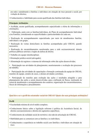 CREAS – Recursos Humanos
4
em rede e atendimento a famílias e indivíduos em situação de risco pessoal e social, por
violação de direitos;
• Conhecimentos e habilidade para escuta qualificada das famílias/indivíduos.
Principais Atribuições
• Acolhida, escuta qualificada, acompanhamento especializado e oferta de informações e
orientações;
• Elaboração, junto com as famílias/indivíduos, do Plano de acompanhamento Individual
e/ou Familiar, considerando as especificidades e particularidades de cada um;
• Realização de acompanhamento especializado, por meio de atendimentos familiar,
individuais e em grupo;
• Realização de visitas domiciliares às famílias acompanhadas pelo CREAS, quando
necessário;
• Realização de encaminhamentos monitorados para a rede socioassistencial, demais
políticas públicas setoriais e órgãos de defesa de direito;
• Trabalho em equipe interdisciplinar;
• Orientação jurídico-social (advogado);
• Alimentação de registros e sistemas de informação sobre das ações desenvolvidas;
• Participação nas atividades de planejamento, monitoramento e avaliação dos processos
de trabalho;
• Participação das atividades de capacitação e formação continuada da equipe do CREAS,
reuniões de equipe, estudos de casos, e demais atividades correlatas;
• Participação de reuniões para avaliação das ações e resultados atingidos e para
planejamento das ações a serem desenvolvidas; para a definição de fluxos; instituição de
rotina de atendimento e acompanhamento dos usuários; organização dos encaminhamentos,
fluxos de informações e procedimentos.
Qual deve ser o perfil do orientador social do CREAS? Quais são suas principais atribuições?
Perfil
• Escolaridade mínima de nível médio completo;
• Conhecimento básico sobre a legislação referente à política de Assistência Social, de
direitos socioassistenciais e direitos de segmentos específicos;
• Conhecimento da realidade social do território e da rede de articulação do CREAS;
• Habilidade para se comunicar com as famílias e os indivíduos;
• Conhecimento e experiência no trabalho social com famílias e indivíduos em situação de
risco.
 
