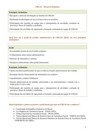 CREAS – Recursos Humanos
5
Principais Atribuições
• Recepção e oferta de informações às famílias do CREAS;
• Realização de abordagem de rua e/ou busca ativa no território;
• Participação das reuniões de equipe para o planejamento de atividades, avaliação de
processos, fluxos de trabalho e resultados;
• Participação das atividades de capacitação e formação continuada da equipe do CREAS.
Qual deve ser o perfil do auxiliar administrativo do CREAS? Quais são suas principais
atribuições?
Perfil
• Escolaridade mínima de nível médio completo;
• Conhecimento sobre rotinas administrativas;
• Domínio de informática e internet;
• Desejável conhecimento sobre gestão documental.
Principais Atribuições
• Apoio aos demais profissionais no que se refere às funções administrativas da Unidade;
• Recepção inicial e fornecimento de informações aos usuários;
• Agendamentos, contatos telefônicos;
• Rotinas administrativas da unidade, relacionadas a seu funcionamento e relação com o
órgão gestor e com a rede;
• Participação das reuniões de equipe para o planejamento de atividades, avaliação de
processos, fluxos de trabalho e resultados;
• Participação das atividades de capacitação e formação continuada da equipe do CREAS.
Quais legislações e planos nacionais o profissional que atua no CREAS deve conhecer?
 Constituição da República Federativa do Brasil;
 Lei Orgânica de Assistência Social – LOAS (1993);
 Política Nacional de Assistência Social – PNAS (2004);
 Norma Operacional Básica do Sistema Único de Assistência Social – NOB/SUAS (2005);
 Norma Operacional Básica de Recursos Humanos do Sistema Único de Assistência Social
– NOB-RH/SUAS (2006);
 