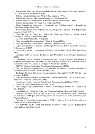 CREAS – Recursos Humanos
6
 Estatuto da Criança e do Adolescente (Lei 8.069, de 13 de julho de 1990 e suas alterações:
Lei 11.829, de 25 de novembro de 2008);
 Política Nacional do Idoso (Lei 8.842 de 4 de janeiro de 1994);
 Política Nacional para a Inclusão da Pessoa com Deficiência (1999);
 Plano Nacional de Enfrentamento da Violência Sexual Infanto-Juvenil (2000);
 Estatuto do Idoso (Lei 10.741, de 1º de outubro de 2003);
 Plano Nacional de Prevenção e Erradicação do Trabalho Infantil e Proteção ao
Trabalhador Adolescente (2004);
 Classificação Internacional de Funcionalidade, Incapacidade e Saúde – CIF. Organização
Mundial de Saúde (2004);
 Plano Nacional de Promoção e Defesa do Direito de Crianças e Adolescentes à
Convivência Familiar e Comunitária (2006);
 Lei Maria da Penha (Lei 11.340 de 2006);
 Plano Nacional de Enfrentamento ao Tráfico de Pessoas (2006);
 Pacto Nacional pelo Enfrentamento à Violência contra a Mulher (2007);
 Legislações referentes ao Benefício de Prestação Continuada (BPC): Decreto Nº 6.214, de
26 de setembro de 2007;
 Decreto Nº 6.564, de 12 de setembro de 2008 e Portaria MDS Nº 44, de 25 de fevereiro de
2009;
 Convenção sobre os Direitos das Pessoas com Deficiência e seu Protocolo Facultativo
(2008);
 Orientações Técnicas: Serviços de Acolhimento para Crianças e Adolescentes. Ministério
do Desenvolvimento Social e Combate à Fome, Conselho Nacional de Assistência Social e
Conselho Nacional dos Direitos da Criança e do Adolescente. (2009);
 SINASE – Sistema Nacional de Atendimento Socioeducativo (2009);
 Protocolo de gestão integrada de serviços, benefícios e transferência de renda no âmbito do
Sistema Único de Assistência Social - SUAS (2009);
 Tipificação Nacional de Serviços Socioassistenciais. Resolução CNAS Nº 109, de 11 de
novembro de 2009;
 Plano Nacional de Promoção da Cidadania e Direitos Humanos de LGBT (Lésbicas, Gays,
Bissexuais, Travestis e Transexuais) (2009);
 Orientações Técnicas Centro de Referência de Assistência Social (CRAS) (2009);
 Estatuto de Promoção da Igualdade Racial (2010);
 Plano Integrado de Enfrentamento ao Crack e outras Drogas. Decreto nº 7.179,de 20 de
maio de 2010;
 Legislações sobre o Cadastro Único para Programas Sociais e o Programa Bolsa Família;
 Instrução Operacional SENARC/SNAS Nº 07, de 22 de novembro de 2010. Orientações
aos municípios e ao DF para a inclusão de pessoas em situação de rua no Cadastro Único para
Programas Sociais;
 Cadernos de orientação técnicas sobre o PETI – Gestão e Serviço de Convivência e
Fortalecimento de Vínculos (2010);
 “Lei do SUAS”. Lei Nº 12.435, de 6 de julho de 2011 que altera a LOAS e dispõe sobre a
organização da Assistência Social.
 